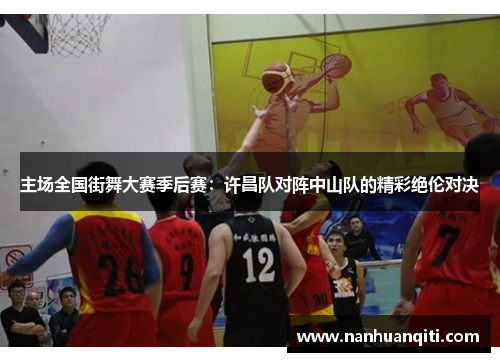 主场全国街舞大赛季后赛：许昌队对阵中山队的精彩绝伦对决